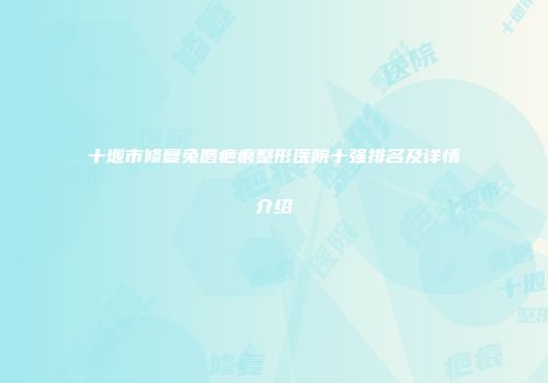十堰市修复兔唇疤痕整形医院十强排名及详情介绍
