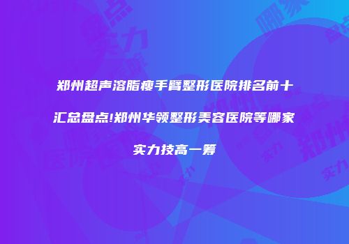 郑州超声溶脂瘦手臂整形医院排名前十汇总盘点!郑州华领整形美容医院等哪家实力技高一筹
