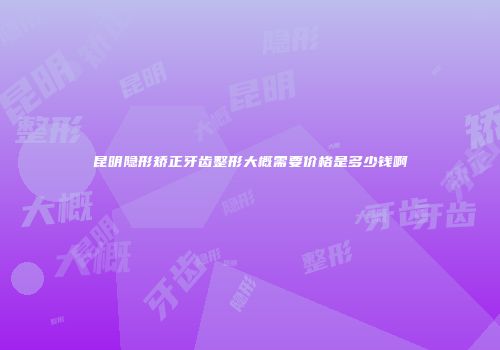 昆明隐形矫正牙齿整形大概需要价格是多少钱啊