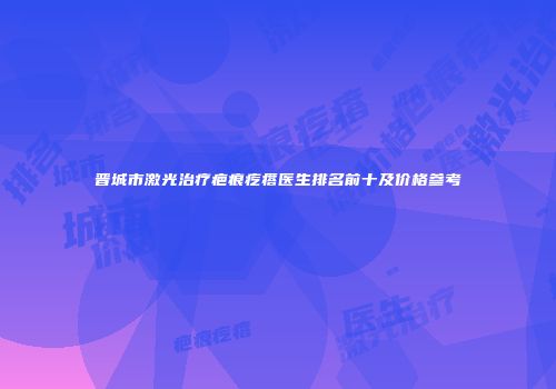晋城市激光治疗疤痕疙瘩医生排名前十及价格参考
