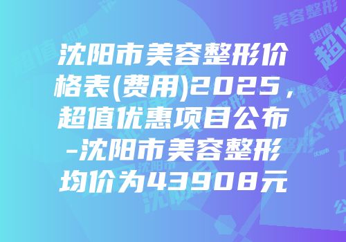 沈阳市美容整形价格表(费用)2025，超值优惠项目公布-沈阳市美容整形均价为43908元