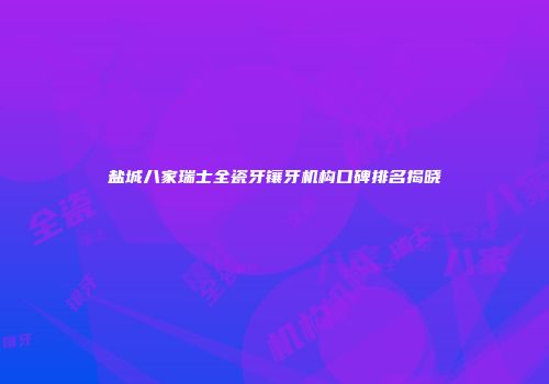 盐城八家瑞士全瓷牙镶牙机构口碑排名揭晓