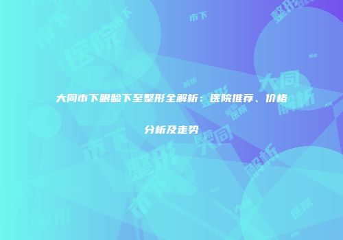 大同市下眼睑下至整形全解析：医院推荐、价格分析及走势