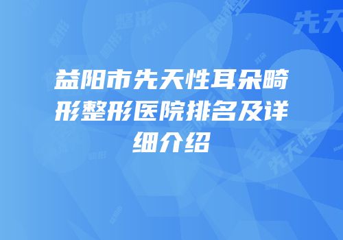 益阳市先天性耳朵畸形整形医院排名及详细介绍