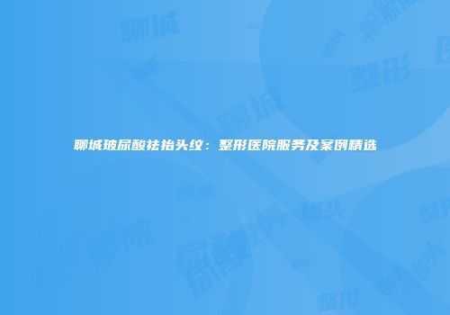 聊城玻尿酸祛抬头纹：整形医院服务及案例精选