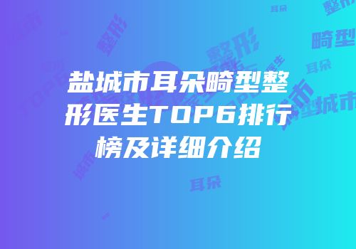 盐城市耳朵畸型整形医生TOP6排行榜及详细介绍