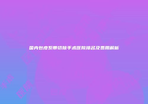 国内包皮系带切除手术医院排名及费用解析