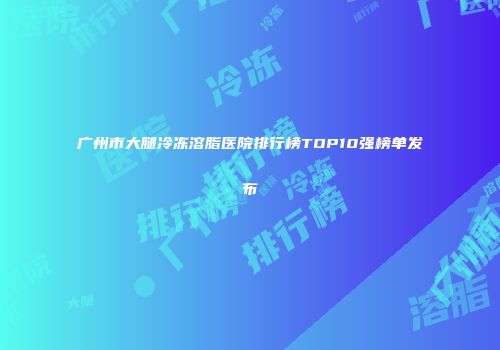 广州市大腿冷冻溶脂医院排行榜TOP10强榜单发布