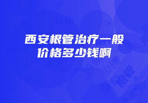 西安根管治疗一般价格多少钱啊