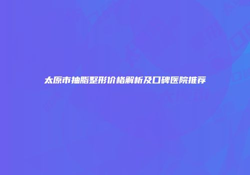 太原市抽脂整形价格解析及口碑医院推荐