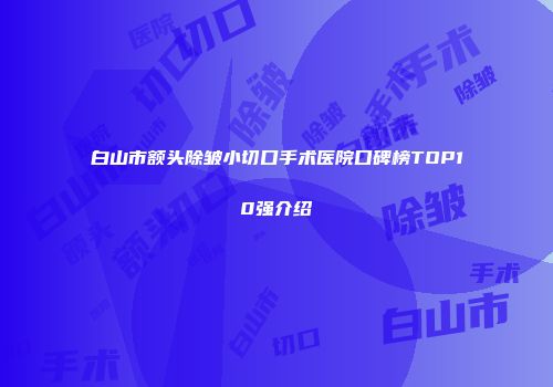 白山市额头除皱小切口手术医院口碑榜TOP10强介绍