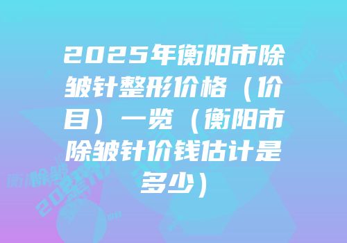 2025年衡阳市除皱针整形价格（价目）一览（衡阳市除皱针价钱估计是多少）