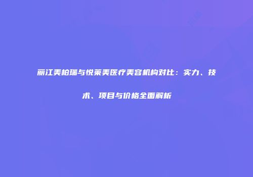 丽江美柏瑞与悦莱美医疗美容机构对比：实力、技术、项目与价格全面解析