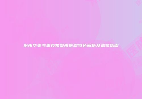沧州华美与奥克拉整形医院特色解析及选择指南