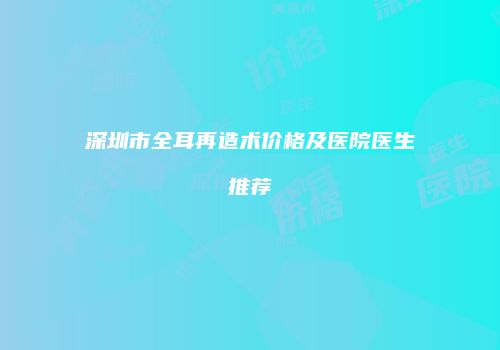 深圳市全耳再造术价格及医院医生推荐