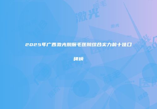 2025年广西激光脱腋毛医院综合实力前十佳口碑榜