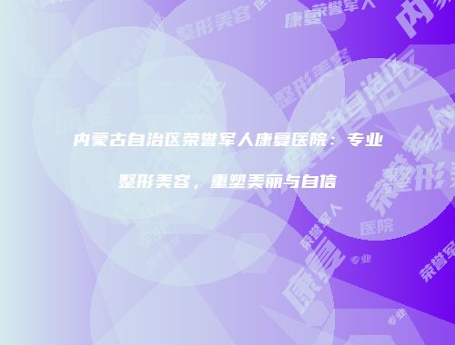 内蒙古自治区荣誉军人康复医院：专业整形美容，重塑美丽与自信