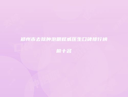 郑州市去除肿泡眼权威医生口碑排行榜前十名
