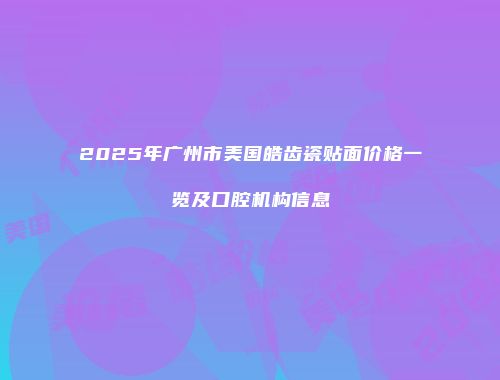 2025年广州市美国皓齿瓷贴面价格一览及口腔机构信息