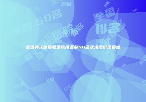 全国韩式纹眉毛医院排名前50名及术后护理要点