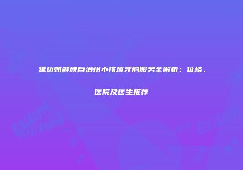 延边朝鲜族自治州小孩填牙洞服务全解析：价格、医院及医生推荐