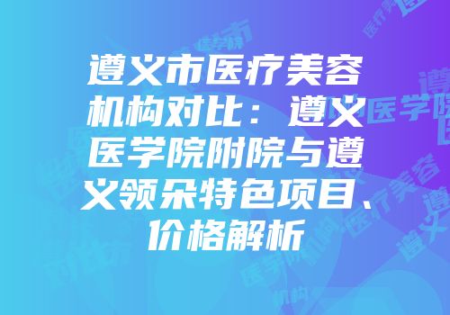 遵义市医疗美容机构对比：遵义医学院附院与遵义领朵特色项目、价格解析