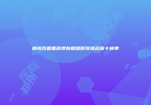 郑州改善面部皮肤粗糙医院排名前十榜单