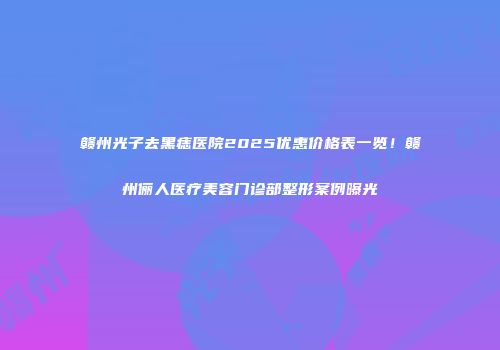 赣州光子去黑痣医院2025优惠价格表一览！赣州俪人医疗美容门诊部整形案例曝光
