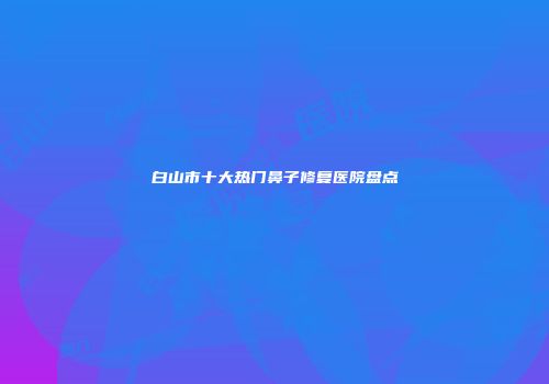 白山市十大热门鼻子修复医院盘点