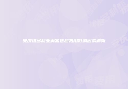 安庆维多利亚美容祛疤费用影响因素解析