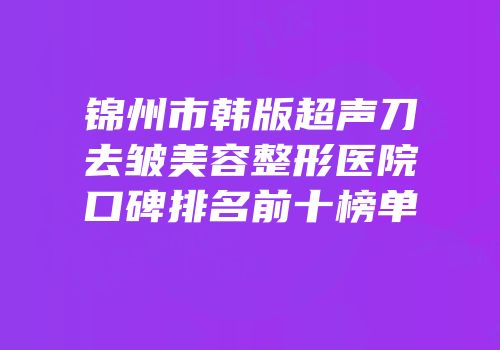 锦州市韩版超声刀去皱美容整形医院口碑排名前十榜单