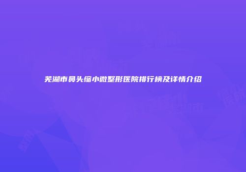 芜湖市鼻头缩小微整形医院排行榜及详情介绍