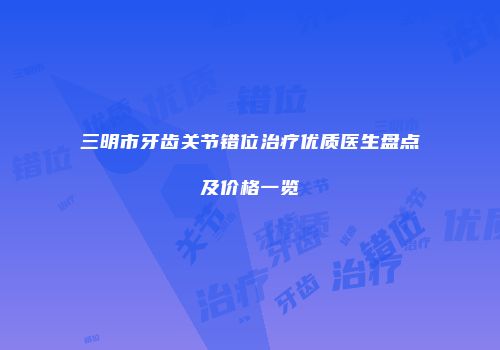 三明市牙齿关节错位治疗优质医生盘点及价格一览