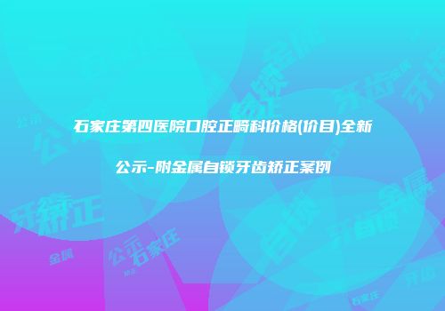 石家庄第四医院口腔正畸科价格(价目)全新公示-附金属自锁牙齿矫正案例