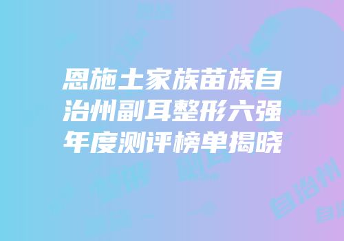 恩施土家族苗族自治州副耳整形六强年度测评榜单揭晓