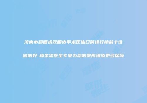 济南市翘睫术双眼皮手术医生口碑排行榜前十谁做的好-杨奎忠医生专家为您的整形增添更多保障