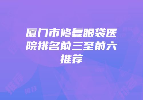 厦门市修复眼袋医院排名前三至前六推荐
