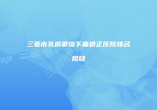 三亚市乳房萎缩下垂矫正医院排名揭晓