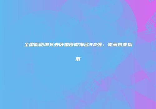 全国脂肪填充去卧蚕医院排名50强：美丽蜕变指南