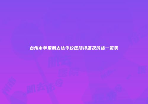 台州市苹果肌去法令纹医院排名及价格一览表