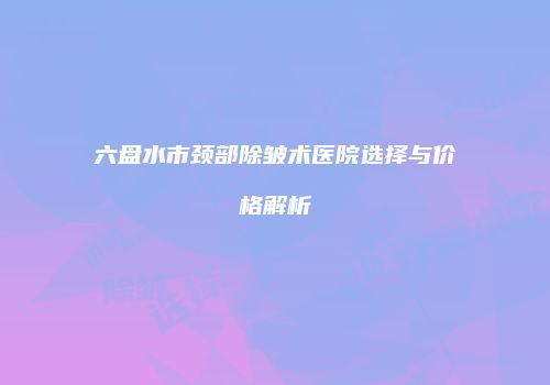 六盘水市颈部除皱术医院选择与价格解析