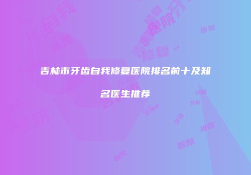 吉林市牙齿自我修复医院排名前十及知名医生推荐
