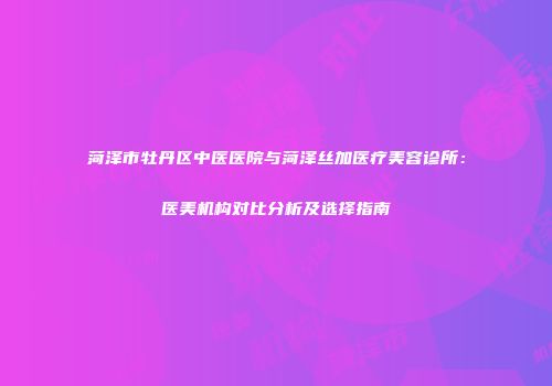 菏泽市牡丹区中医医院与菏泽丝加医疗美容诊所：医美机构对比分析及选择指南