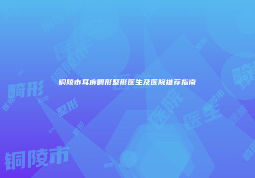铜陵市耳廓畸形整形医生及医院推荐指南