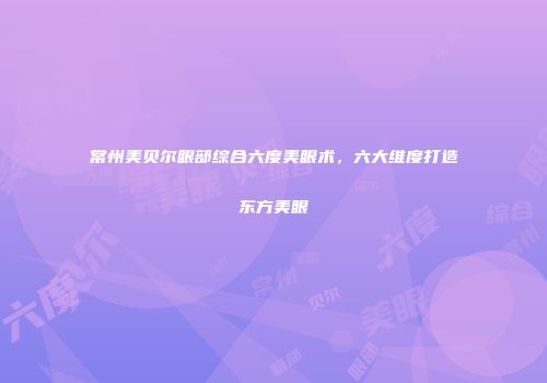 常州美贝尔眼部综合六度美眼术，六大维度打造东方美眼