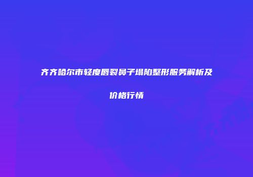 齐齐哈尔市轻度唇裂鼻子塌陷整形服务解析及价格行情