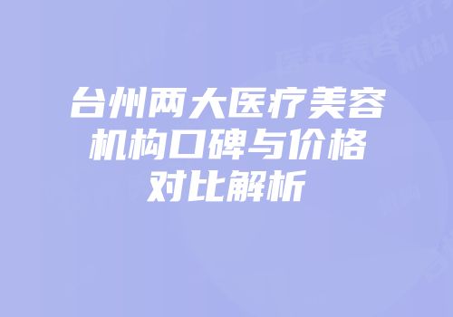 台州两大医疗美容机构口碑与价格对比解析