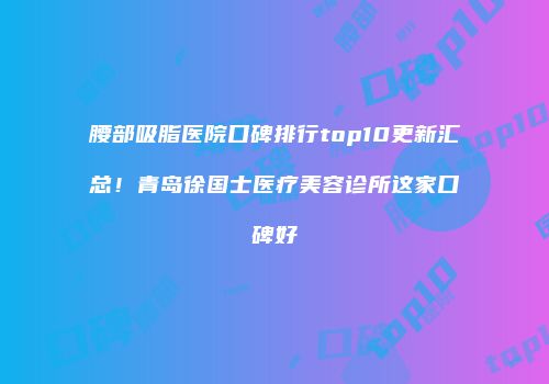 腰部吸脂医院口碑排行top10更新汇总！青岛徐国士医疗美容诊所这家口碑好