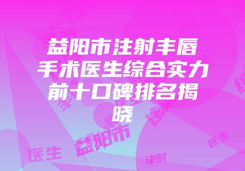 益阳市注射丰唇手术医生综合实力前十口碑排名揭晓