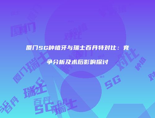 厦门SG种植牙与瑞士百丹特对比：竞争分析及术后影响探讨